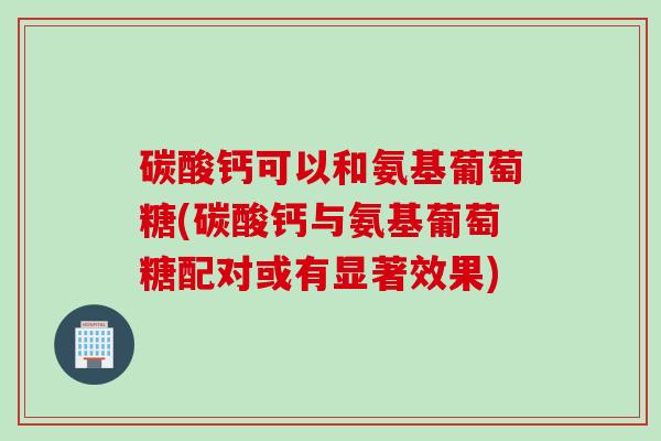 碳酸钙可以和氨基葡萄糖(碳酸钙与氨基葡萄糖配对或有显著效果)