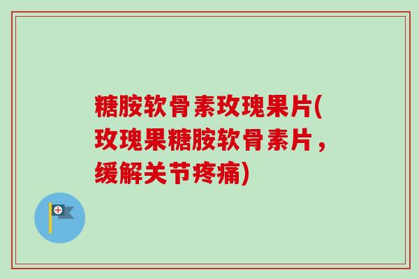 糖胺软骨素玫瑰果片(玫瑰果糖胺软骨素片,缓解关节) 糖胺软骨素玫瑰果片(玫瑰果糖胺软骨素片,缓解关节)