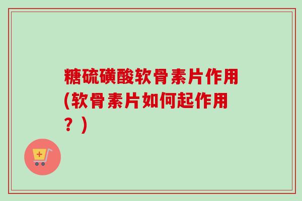 糖硫磺酸软骨素片作用(软骨素片如何起作用？)