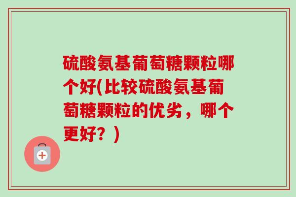 硫酸氨基葡萄糖颗粒哪个好(比较硫酸氨基葡萄糖颗粒的优劣，哪个更好？)