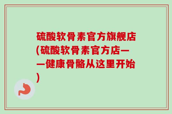硫酸软骨素官方旗舰店(硫酸软骨素官方店——健康骨骼从这里开始)