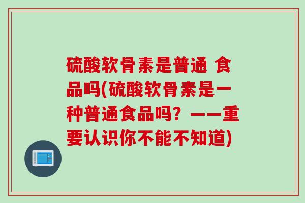 硫酸软骨素是普通 食品吗(硫酸软骨素是一种普通食品吗？——重要认识你不能不知道)