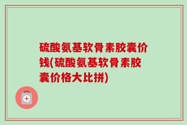 硫酸氨基软骨素胶囊价钱(硫酸氨基软骨素胶囊价格大比拼)