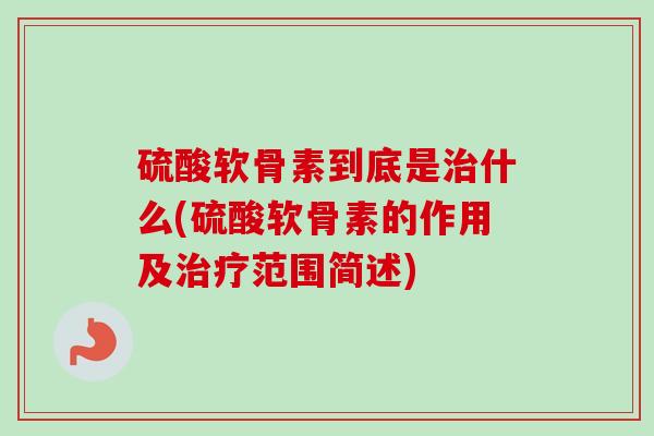 硫酸软骨素到底是治什么(硫酸软骨素的作用及治疗范围简述)