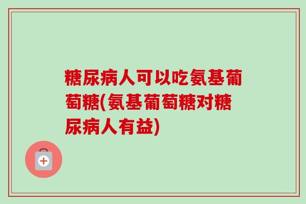 糖尿病人可以吃氨基葡萄糖(氨基葡萄糖对糖尿病人有益)