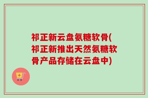 祁正新云盘氨糖软骨(祁正新推出天然氨糖软骨产品存储在云盘中)