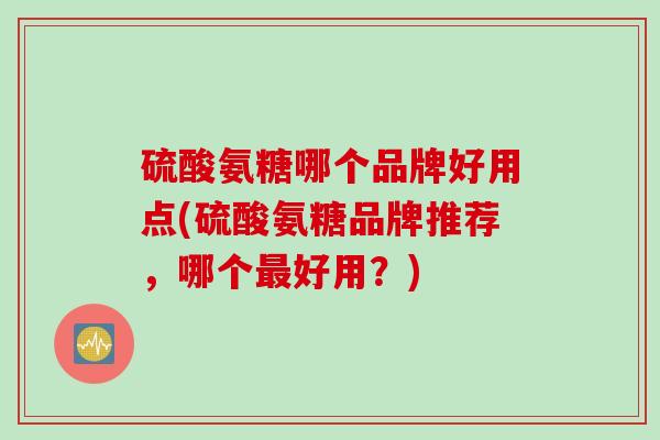 硫酸氨糖哪个品牌好用点(硫酸氨糖品牌推荐，哪个最好用？)