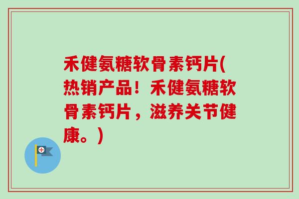 禾健氨糖软骨素钙片(热销产品！禾健氨糖软骨素钙片，滋养关节健康。)