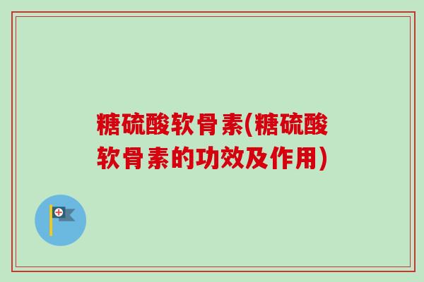 糖硫酸软骨素(糖硫酸软骨素的功效及作用)