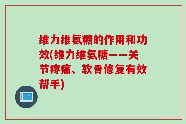 维力维氨糖的作用和功效(维力维氨糖——关节疼痛、软骨修复有效帮手)