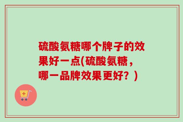硫酸氨糖哪个牌子的效果好一点(硫酸氨糖，哪一品牌效果更好？)