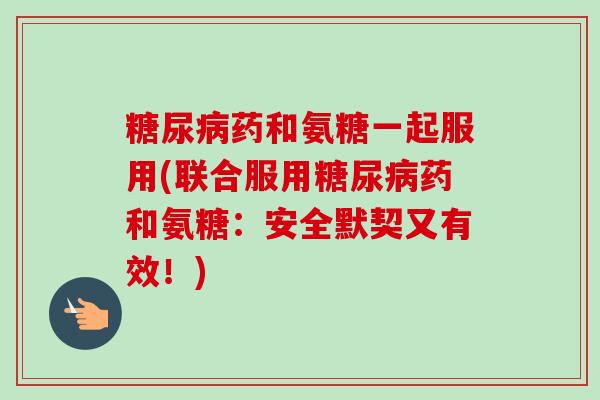 糖尿病药和氨糖一起服用(联合服用糖尿病药和氨糖：安全默契又有效！)