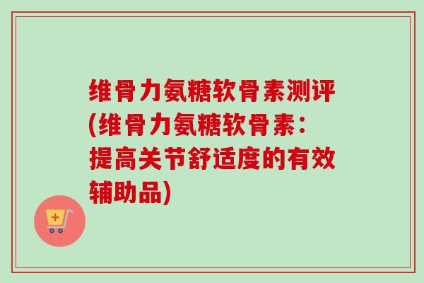 维骨力氨糖软骨素测评(维骨力氨糖软骨素：提高关节舒适度的有效辅助品)