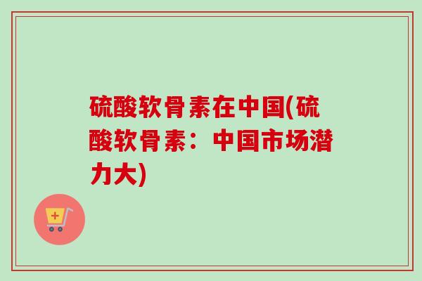 硫酸软骨素在中国(硫酸软骨素：中国市场潜力大)