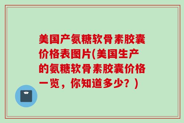 美国产氨糖软骨素胶囊价格表图片(美国生产的氨糖软骨素胶囊价格一览，你知道多少？)