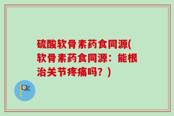 硫酸软骨素药食同源(软骨素药食同源：能根治关节疼痛吗？)