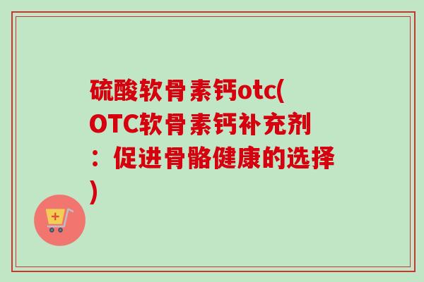 硫酸软骨素钙otc(OTC软骨素钙补充剂：促进骨骼健康的选择)