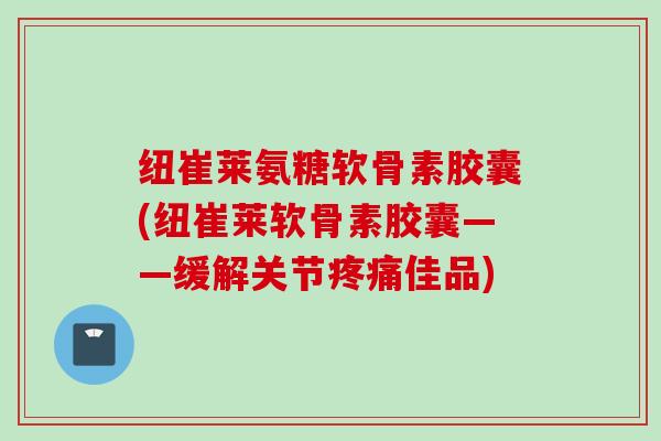 纽崔莱氨糖软骨素胶囊(纽崔莱软骨素胶囊——缓解关节疼痛佳品)