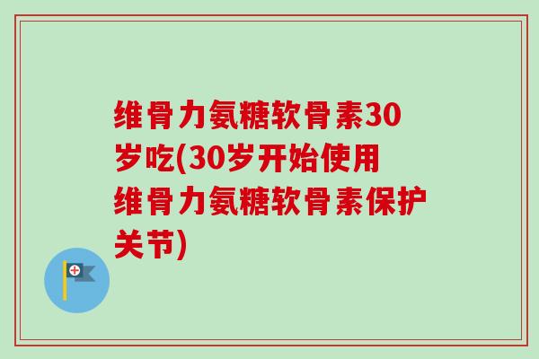 维骨力氨糖软骨素30岁吃(30岁开始使用维骨力氨糖软骨素保护关节)