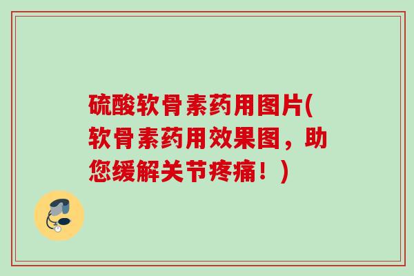 硫酸软骨素药用图片(软骨素药用效果图，助您缓解关节疼痛！)