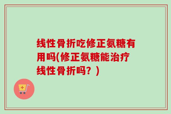 线性骨折吃修正氨糖有用吗(修正氨糖能治疗线性骨折吗？)