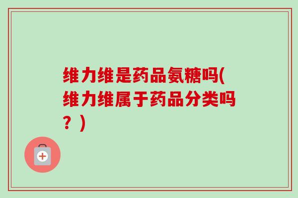 维力维是药品氨糖吗(维力维属于药品分类吗?) 维力维是药品氨糖吗(维力维属于药品分类吗?)
