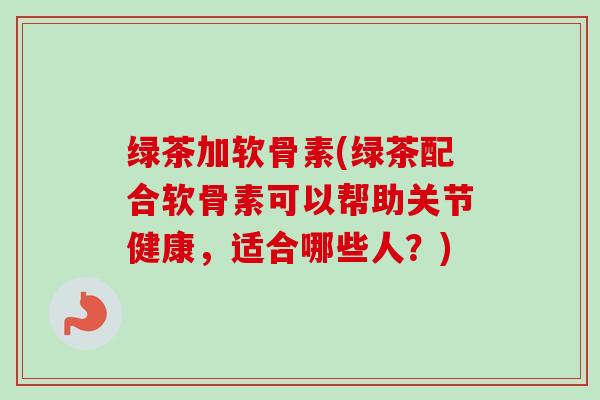 绿茶加软骨素(绿茶配合软骨素可以帮助关节健康，适合哪些人？)