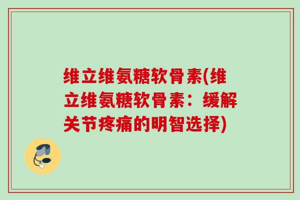 维立维氨糖软骨素(维立维氨糖软骨素：缓解关节疼痛的明智选择)