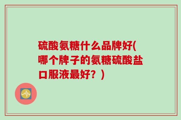硫酸氨糖什么品牌好(哪个牌子的氨糖硫酸盐口服液最好？)