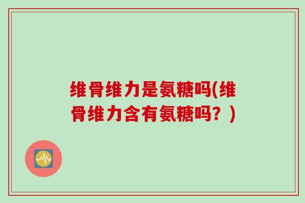 维骨维力是氨糖吗(维骨维力含有氨糖吗？)
