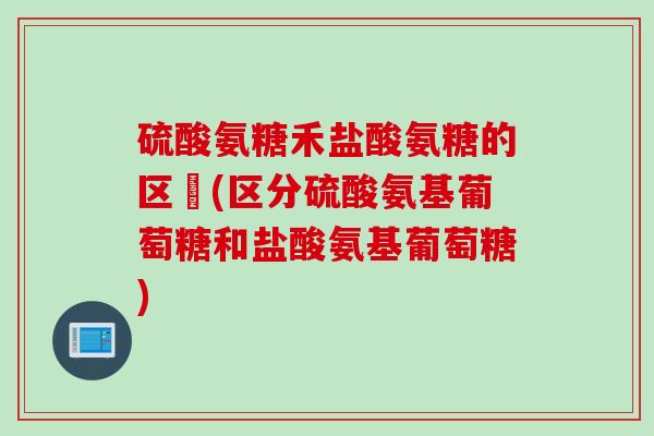 硫酸氨糖禾盐酸氨糖的区別(区分硫酸氨基葡萄糖和盐酸氨基葡萄糖)