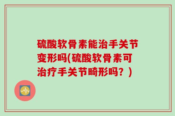 硫酸软骨素能治手关节变形吗(硫酸软骨素可治疗手关节畸形吗？)