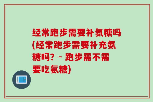 经常跑步需要补氨糖吗(经常跑步需要补充氨糖吗？- 跑步需不需要吃氨糖)