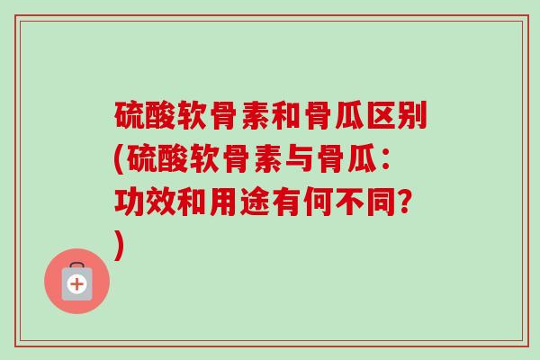 硫酸软骨素和骨瓜区别(硫酸软骨素与骨瓜：功效和用途有何不同？)