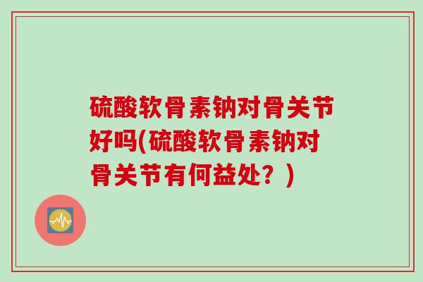 硫酸软骨素钠对骨关节好吗(硫酸软骨素钠对骨关节有何益处？)