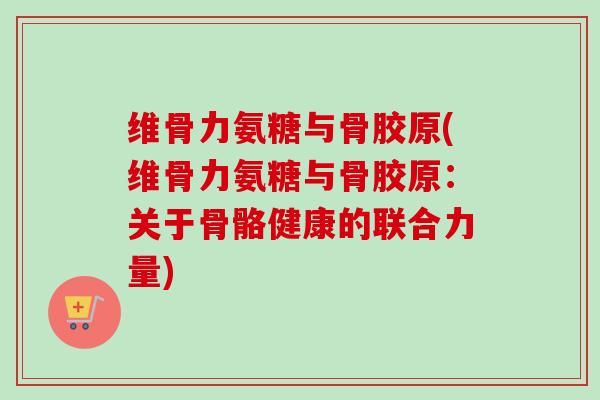 维骨力氨糖与骨胶原(维骨力氨糖与骨胶原：关于骨骼健康的联合力量)