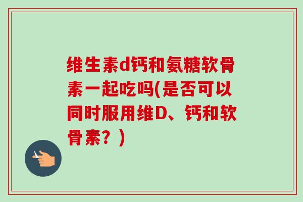 维生素d钙和氨糖软骨素一起吃吗(是否可以同时服用维D、钙和软骨素？)