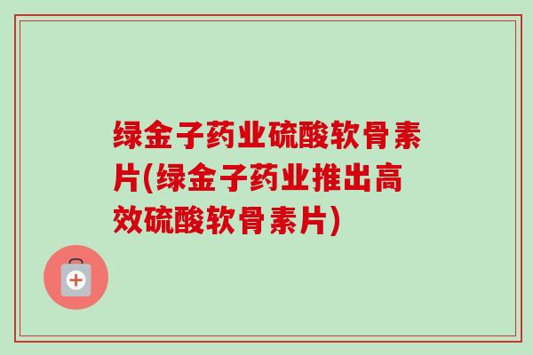 绿金子药业硫酸软骨素片(绿金子药业推出高效硫酸软骨素片)