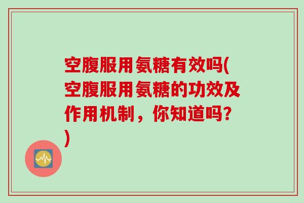 空腹服用氨糖有效吗(空腹服用氨糖的功效及作用机制,你知道吗?) 空腹服用氨糖有效吗(空腹服用氨糖的功效及作用机制,你知道吗?)