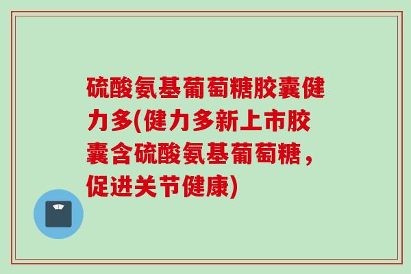 硫酸氨基葡萄糖胶囊健力多(健力多新上市胶囊含硫酸氨基葡萄糖，促进关节健康)