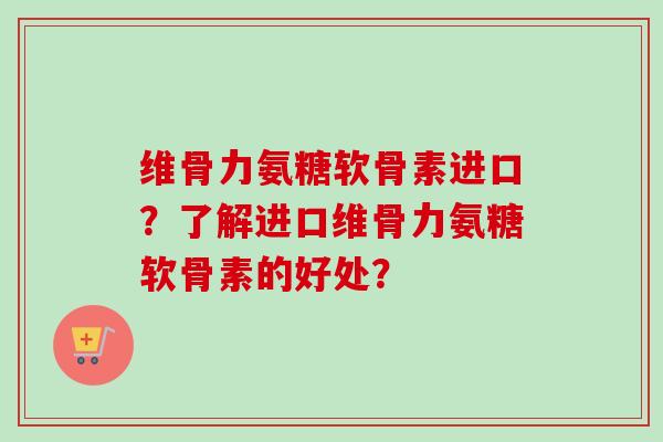维骨力氨糖软骨素进口？了解进口维骨力氨糖软骨素的好处？