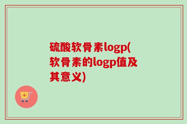 硫酸软骨素logp(软骨素的logp值及其意义) 硫酸软骨素logp(软骨素的logp值及其意义)