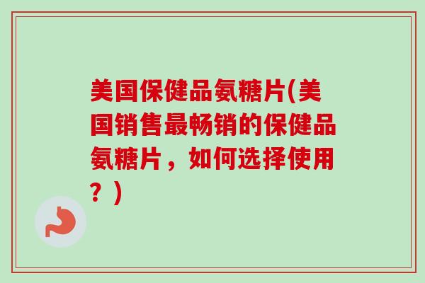 美国保健品氨糖片(美国销售最畅销的保健品氨糖片，如何选择使用？)