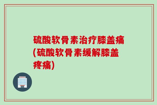 硫酸软骨素膝盖痛(硫酸软骨素缓解膝盖) 硫酸软骨素膝盖痛(硫酸软骨素缓解膝盖)