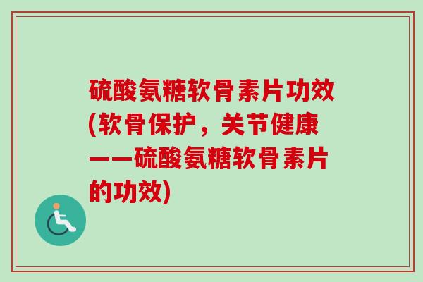 硫酸氨糖软骨素片功效(软骨保护，关节健康——硫酸氨糖软骨素片的功效)