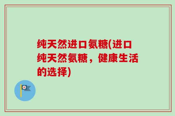 纯天然进口氨糖(进口纯天然氨糖，健康生活的选择)