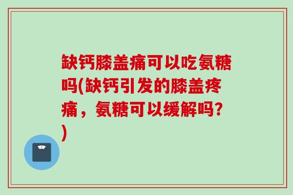 缺钙膝盖痛可以吃氨糖吗(缺钙引发的膝盖疼痛，氨糖可以缓解吗？)