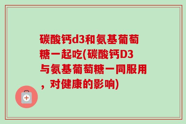 碳酸钙d3和氨基葡萄糖一起吃(碳酸钙D3与氨基葡萄糖一同服用，对健康的影响)