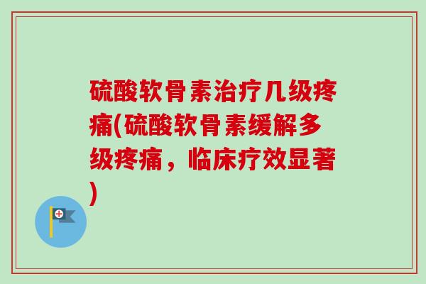 硫酸软骨素治疗几级疼痛(硫酸软骨素缓解多级疼痛，临床疗效显著)