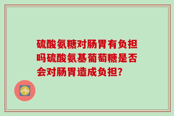 硫酸氨糖对肠胃有负担吗硫酸氨基葡萄糖是否会对肠胃造成负担？
